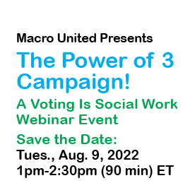 Macro United Presents the Power of 3 Campaign. A Voting is Social Work Webinar Event. Save the Date Tues, Aug 9, 2022, 1-2:30pm ET. https://brownschool.wustl.edu/Events/Pages/Event3680912.aspx